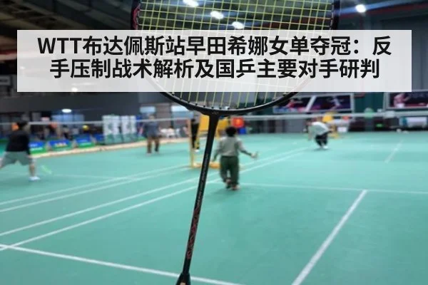 WTT布达佩斯站早田希娜女单夺冠：反手压制战术解析及国乒主要对手研判